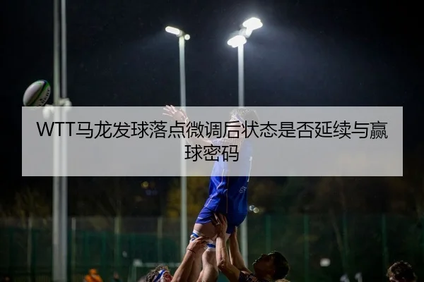 WTT马龙发球落点微调后状态是否延续与赢球密码